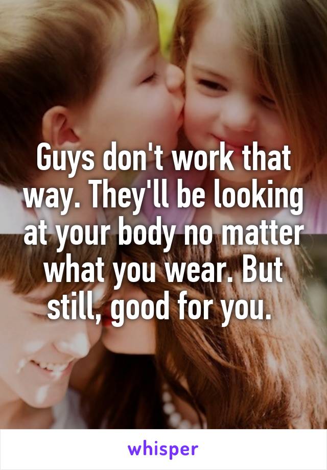 Guys don't work that way. They'll be looking at your body no matter what you wear. But still, good for you. 