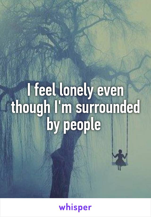 I feel lonely even though I'm surrounded by people 