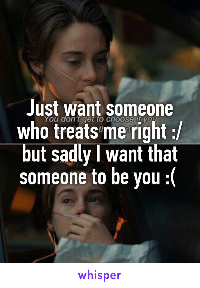 Just want someone who treats me right :/ but sadly I want that someone to be you :( 