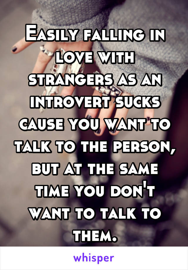 Easily falling in love with strangers as an introvert sucks cause you want to talk to the person, but at the same time you don't want to talk to them.