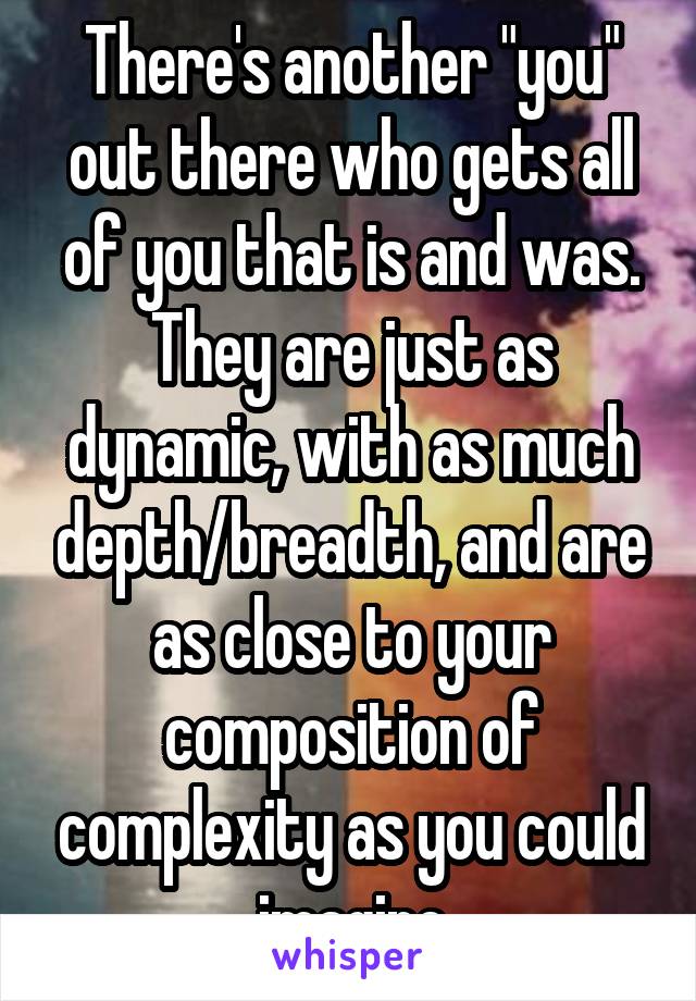 There's another "you" out there who gets all of you that is and was. They are just as dynamic, with as much depth/breadth, and are as close to your composition of complexity as you could imagine