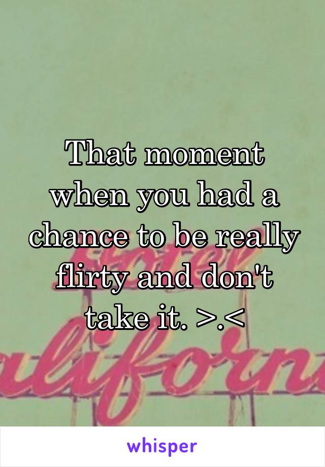 That moment when you had a chance to be really flirty and don't take it. >.<