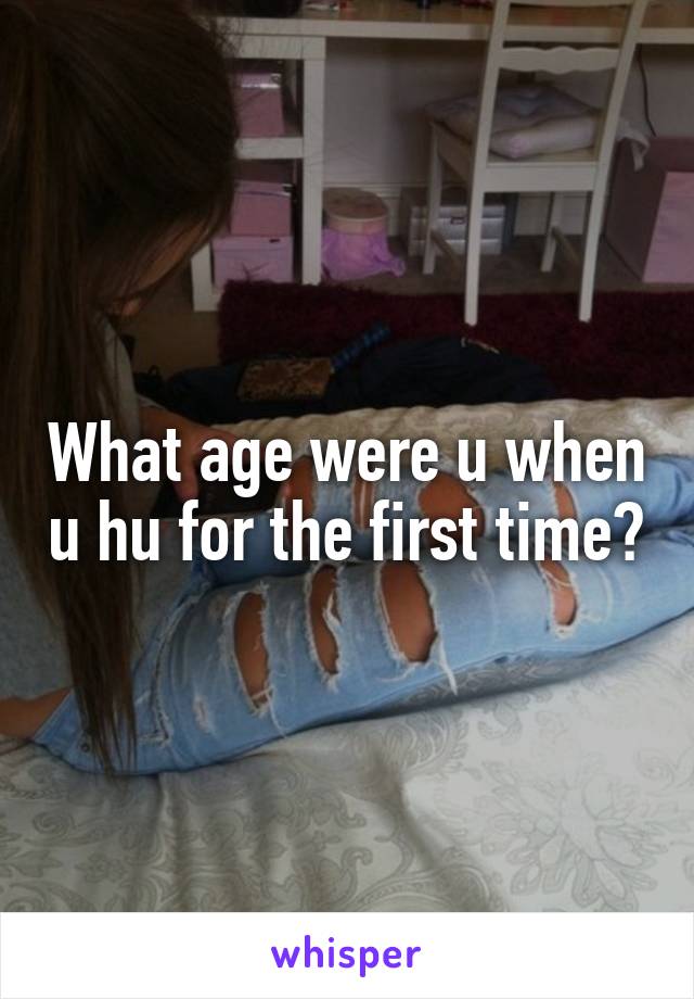 What age were u when u hu for the first time?