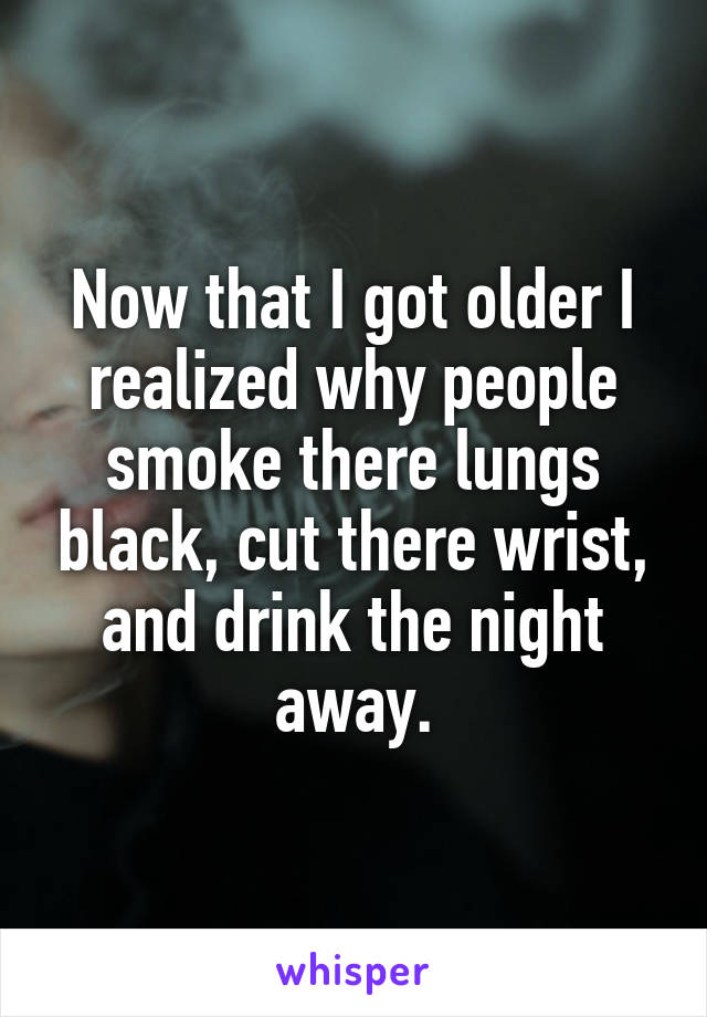 Now that I got older I realized why people smoke there lungs black, cut there wrist, and drink the night away.