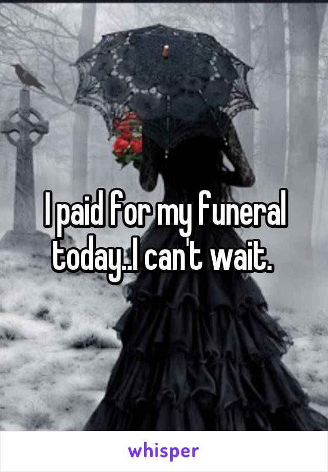 I paid for my funeral today..I can't wait. 