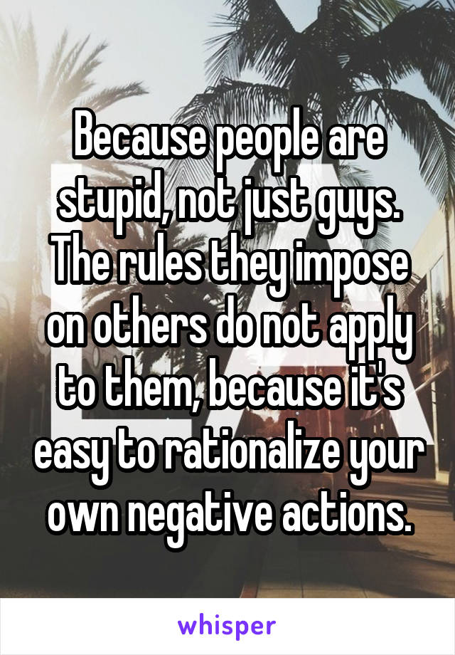 Because people are stupid, not just guys. The rules they impose on others do not apply to them, because it's easy to rationalize your own negative actions.