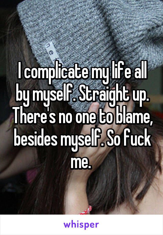 I complicate my life all by myself. Straight up. There's no one to blame, besides myself. So fuck me. 