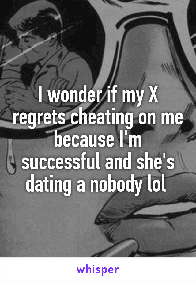 I wonder if my X regrets cheating on me because I'm successful and she's dating a nobody lol 