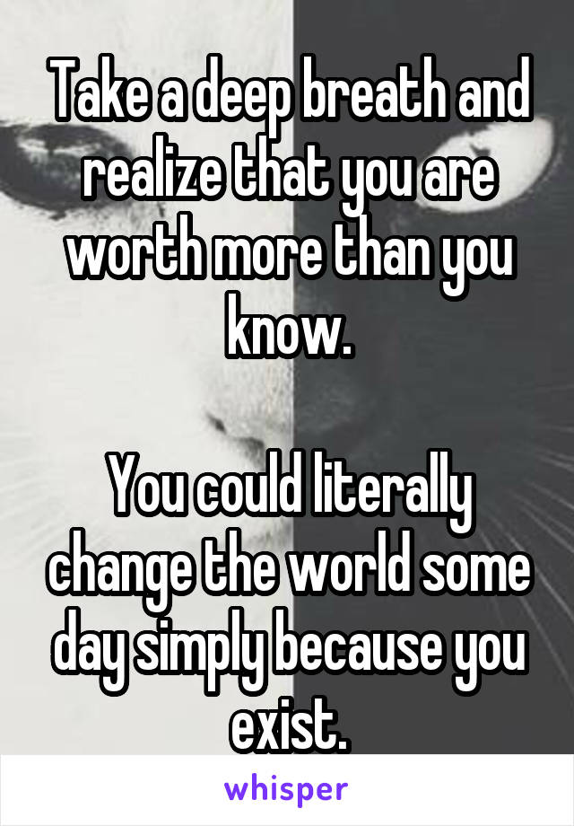 Take a deep breath and realize that you are worth more than you know.

You could literally change the world some day simply because you exist.