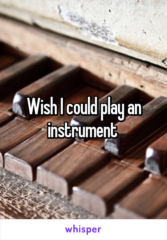 Wish I could play an instrument 