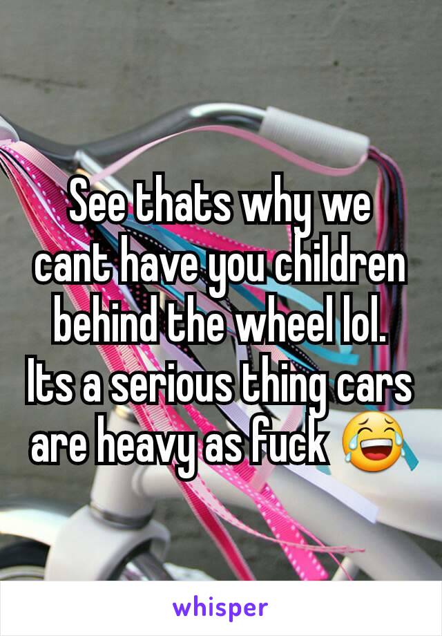 See thats why we cant have you children behind the wheel lol. Its a serious thing cars are heavy as fuck 😂