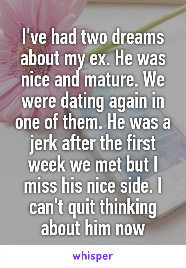 I've had two dreams about my ex. He was nice and mature. We were dating again in one of them. He was a jerk after the first week we met but I miss his nice side. I can't quit thinking about him now