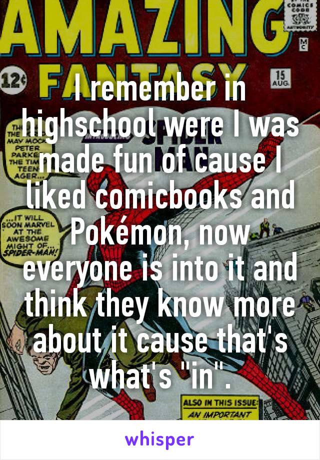 I remember in highschool were I was made fun of cause I liked comicbooks and Pokémon, now everyone is into it and think they know more about it cause that's what's "in".