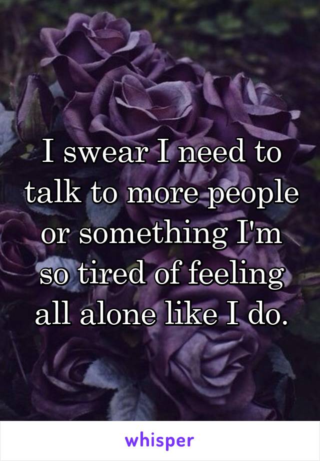 I swear I need to talk to more people or something I'm so tired of feeling all alone like I do.