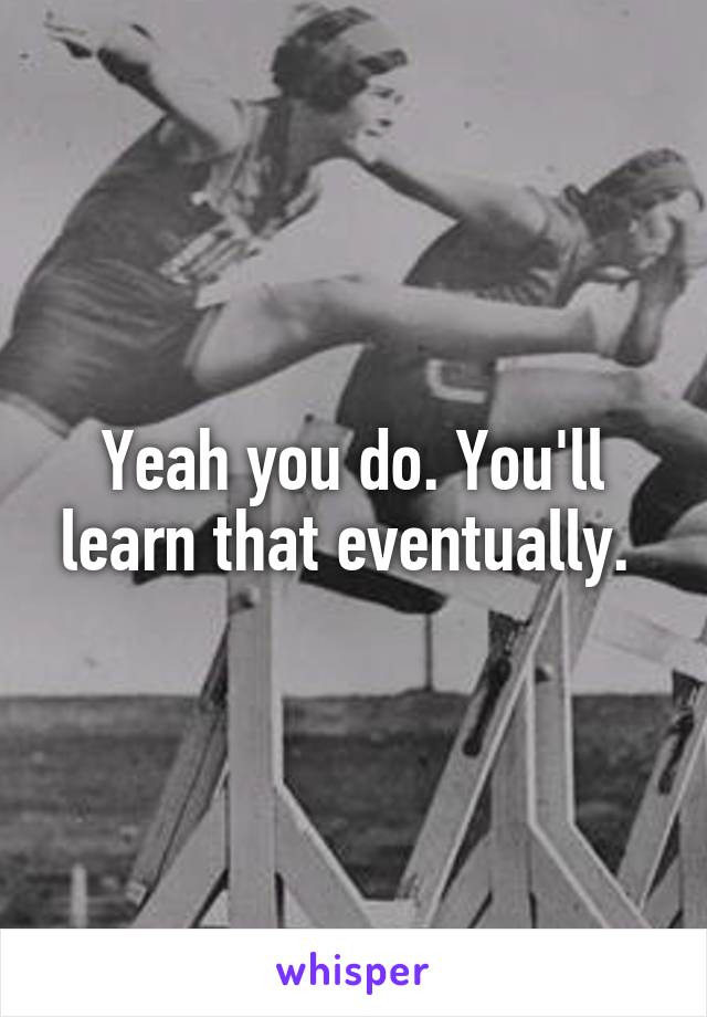 Yeah you do. You'll learn that eventually. 