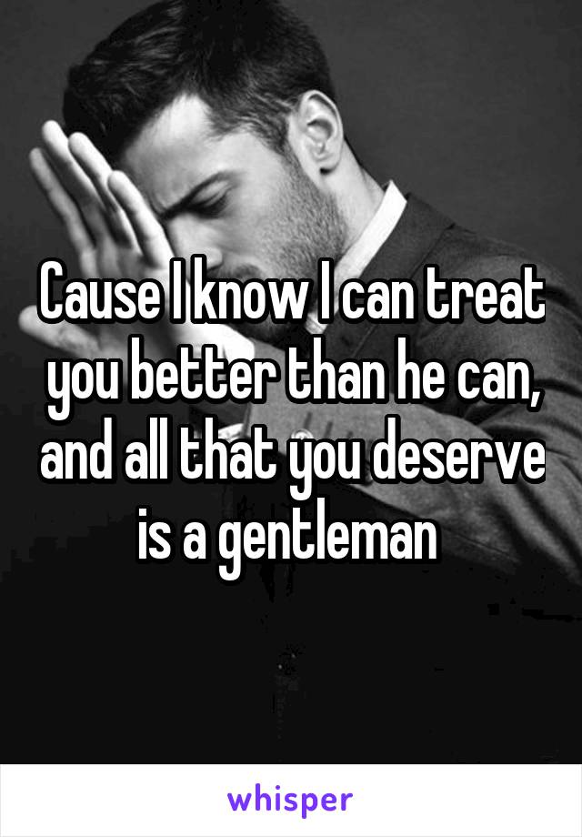 Cause I know I can treat you better than he can, and all that you deserve is a gentleman 