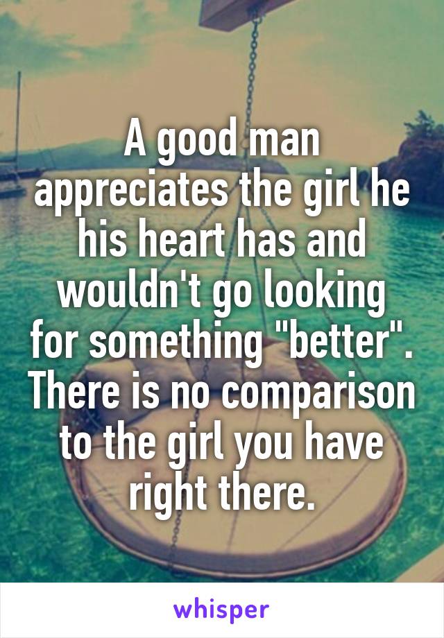 A good man appreciates the girl he his heart has and wouldn't go looking for something "better". There is no comparison to the girl you have right there.