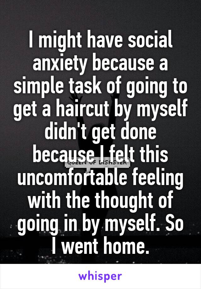 I might have social anxiety because a simple task of going to get a haircut by myself didn't get done because I felt this uncomfortable feeling with the thought of going in by myself. So I went home.