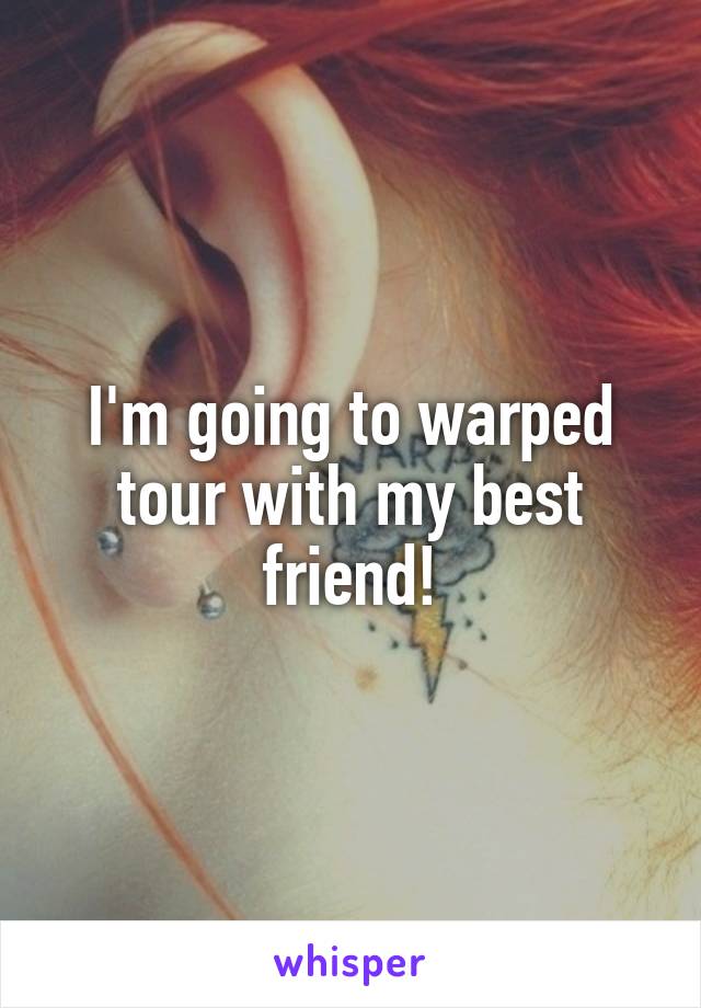 I'm going to warped tour with my best friend!