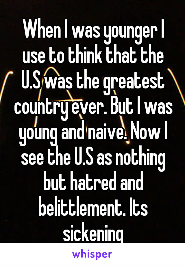 When I was younger I use to think that the U.S was the greatest country ever. But I was young and naive. Now I see the U.S as nothing but hatred and belittlement. Its sickening