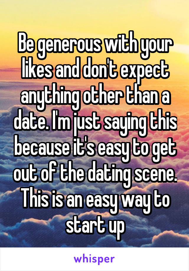 Be generous with your likes and don't expect anything other than a date. I'm just saying this because it's easy to get out of the dating scene. This is an easy way to start up