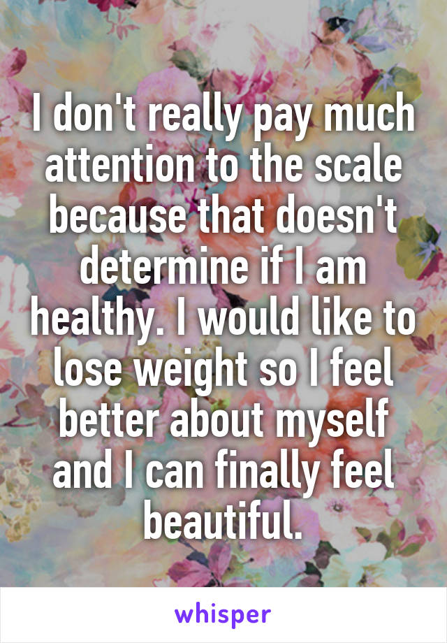 I don't really pay much attention to the scale because that doesn't determine if I am healthy. I would like to lose weight so I feel better about myself and I can finally feel beautiful.