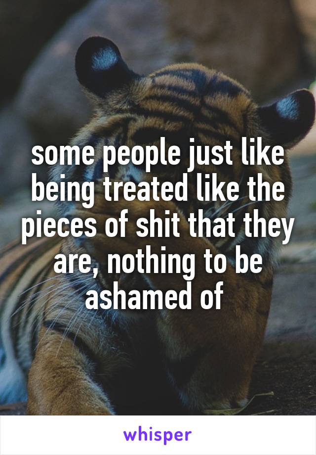 some people just like being treated like the pieces of shit that they are, nothing to be ashamed of 