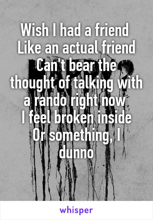 Wish I had a friend 
Like an actual friend
Can't bear the thought of talking with a rando right now 
I feel broken inside
Or something, I dunno

