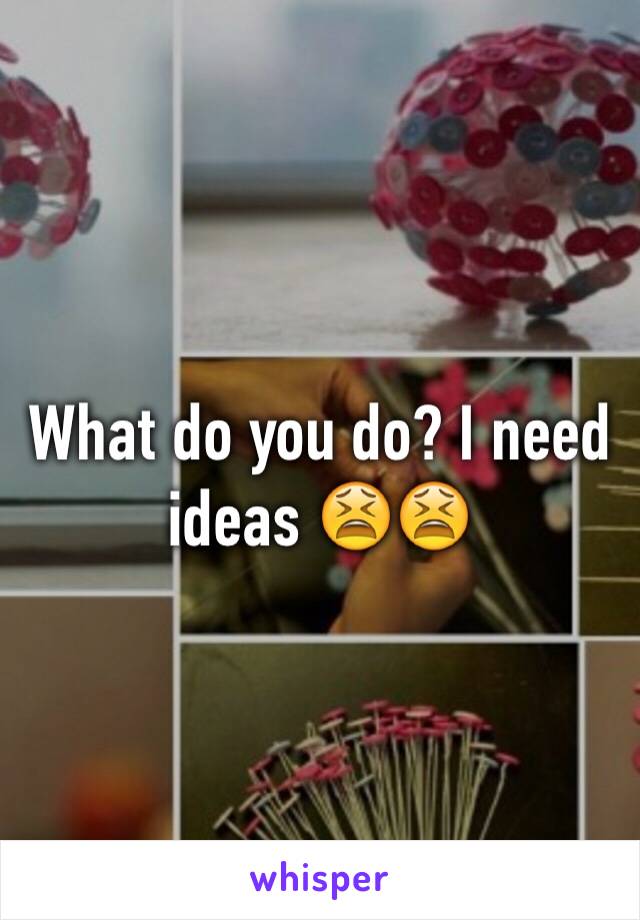 What do you do? I need ideas 😫😫