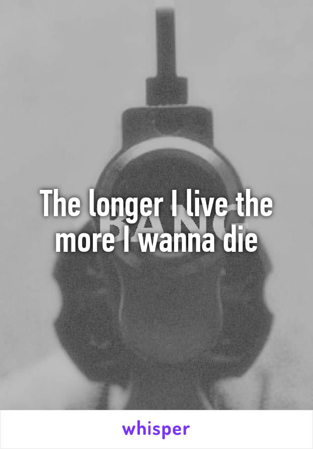 The longer I live the more I wanna die