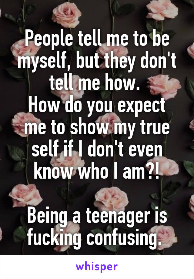 People tell me to be myself, but they don't tell me how. 
How do you expect me to show my true self if I don't even know who I am?!

Being a teenager is fucking confusing. 