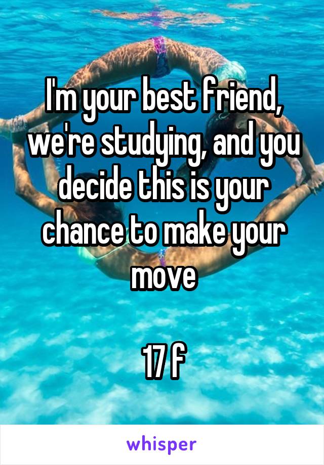 I'm your best friend, we're studying, and you decide this is your chance to make your move

17 f