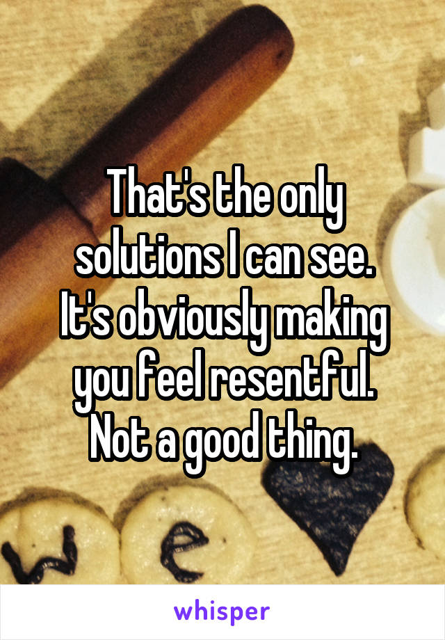 That's the only solutions I can see.
It's obviously making you feel resentful.
Not a good thing.