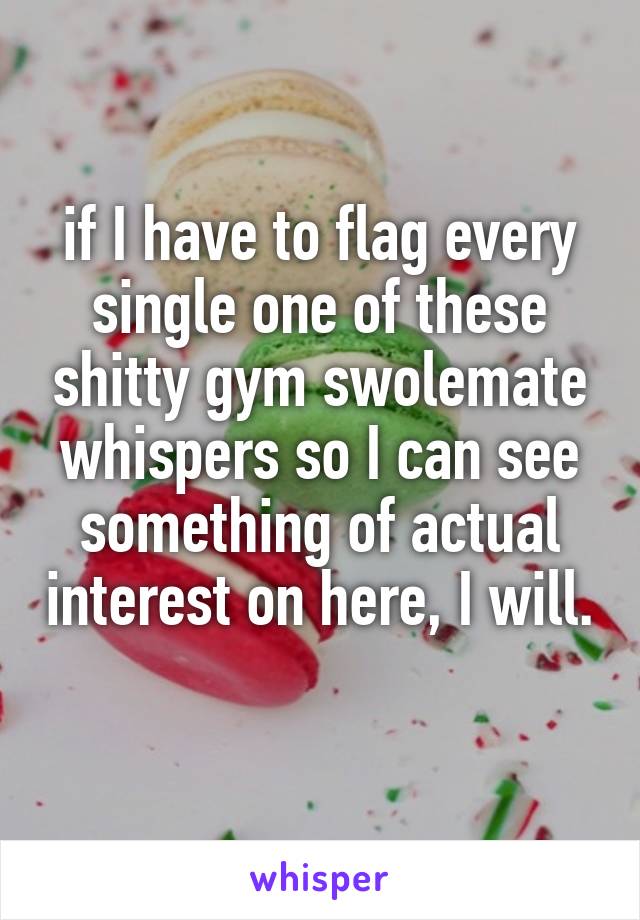 if I have to flag every single one of these shitty gym swolemate whispers so I can see something of actual interest on here, I will. 