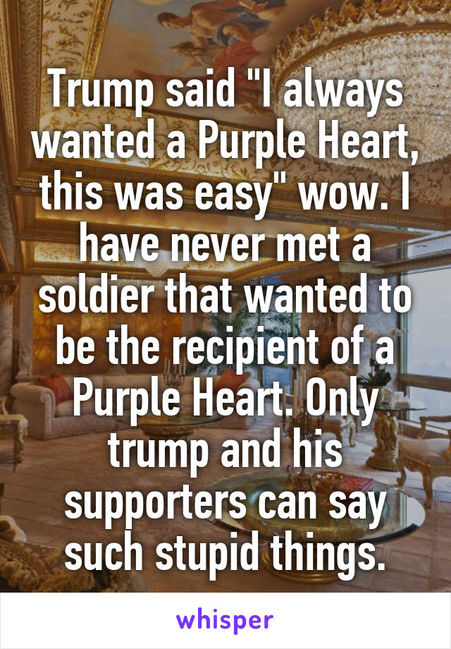 Trump said "I always wanted a Purple Heart, this was easy" wow. I have never met a soldier that wanted to be the recipient of a Purple Heart. Only trump and his supporters can say such stupid things.