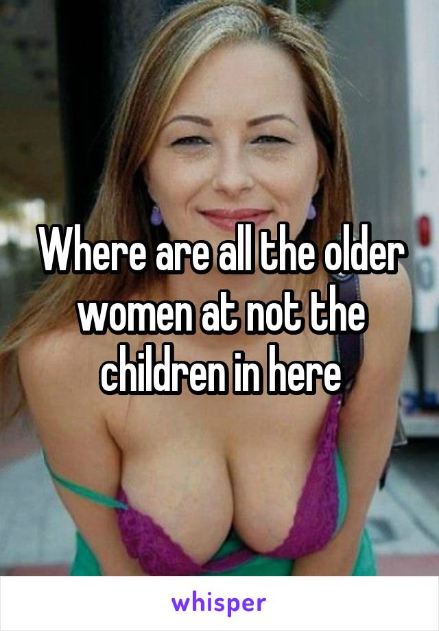 Where are all the older women at not the children in here