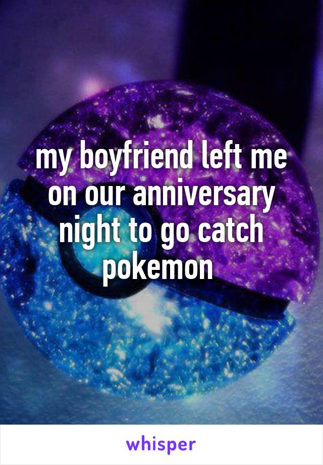 my boyfriend left me on our anniversary night to go catch pokemon 
