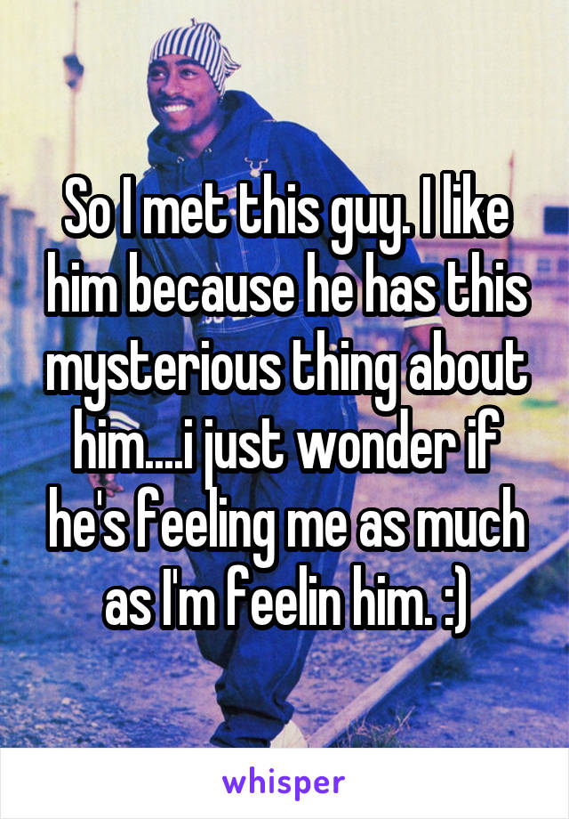 So I met this guy. I like him because he has this mysterious thing about him....i just wonder if he's feeling me as much as I'm feelin him. :)