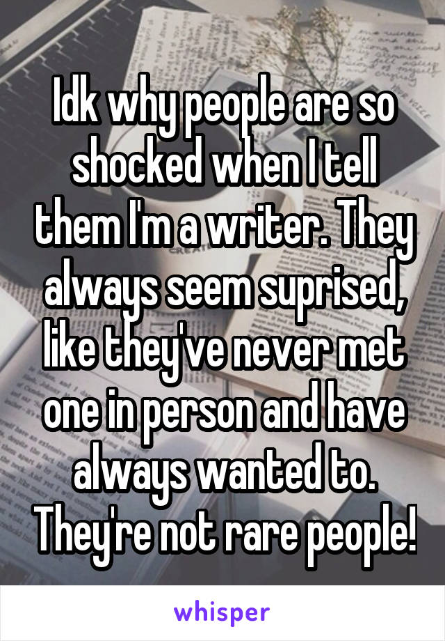 Idk why people are so shocked when I tell them I'm a writer. They always seem suprised, like they've never met one in person and have always wanted to. They're not rare people!