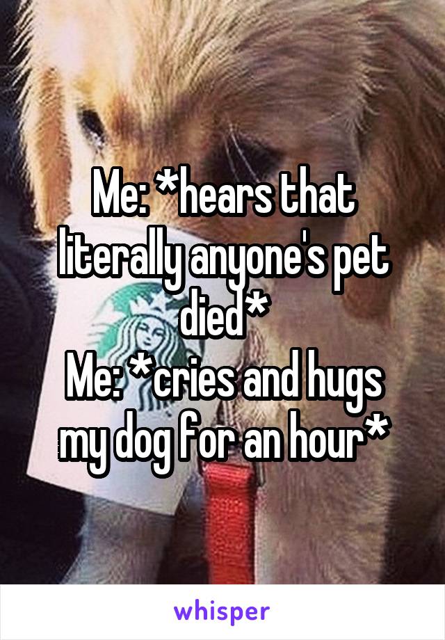 Me: *hears that literally anyone's pet died*
Me: *cries and hugs my dog for an hour*