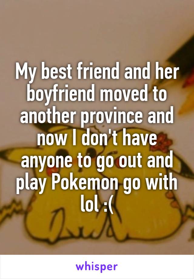 My best friend and her boyfriend moved to another province and now I don't have anyone to go out and play Pokemon go with lol :(