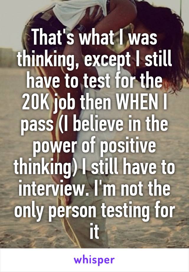 That's what I was thinking, except I still have to test for the 20K job then WHEN I pass (I believe in the power of positive thinking) I still have to interview. I'm not the only person testing for it