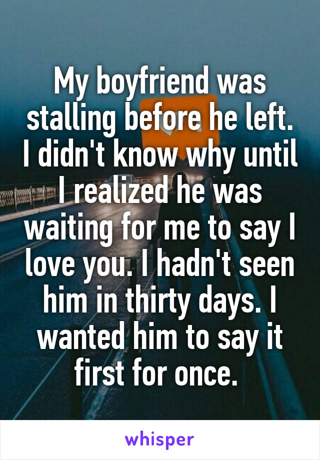 My boyfriend was stalling before he left. I didn't know why until I realized he was waiting for me to say I love you. I hadn't seen him in thirty days. I wanted him to say it first for once. 