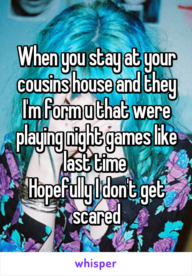 When you stay at your cousins house and they I'm form u that were playing night games like last time 
Hopefully I don't get scared