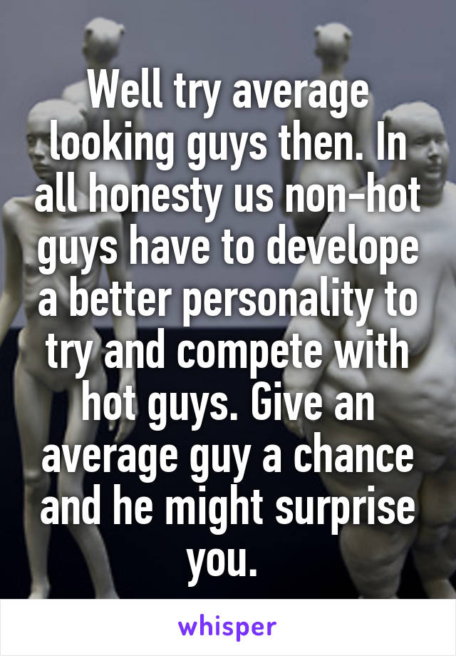 Well try average looking guys then. In all honesty us non-hot guys have to develope a better personality to try and compete with hot guys. Give an average guy a chance and he might surprise you. 