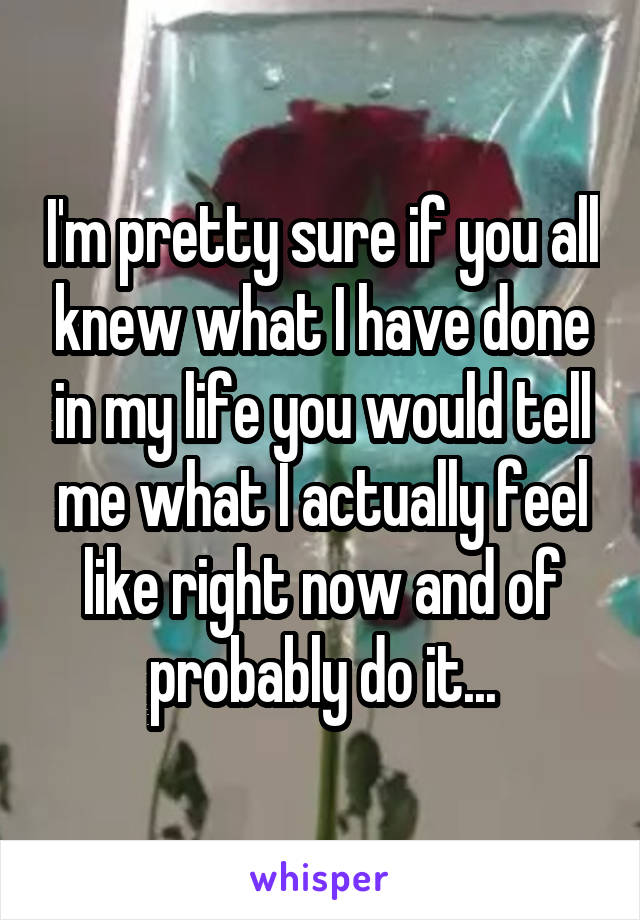 I'm pretty sure if you all knew what I have done in my life you would tell me what I actually feel like right now and of probably do it...