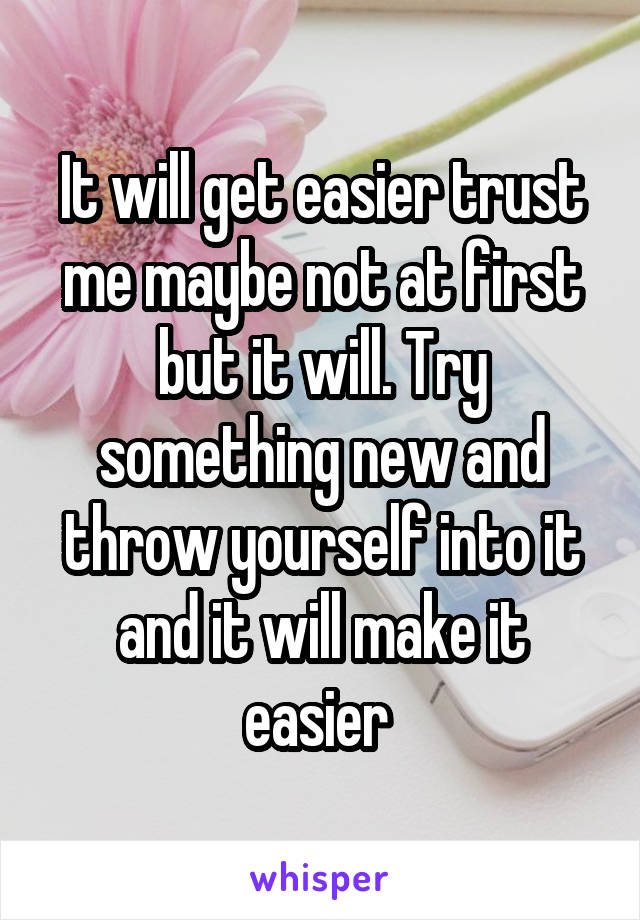 It will get easier trust me maybe not at first but it will. Try something new and throw yourself into it and it will make it easier 