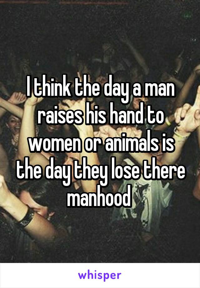 I think the day a man raises his hand to women or animals is the day they lose there manhood 