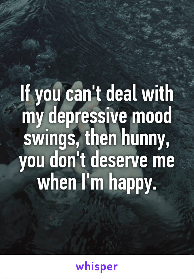 If you can't deal with my depressive mood swings, then hunny, you don't deserve me when I'm happy.