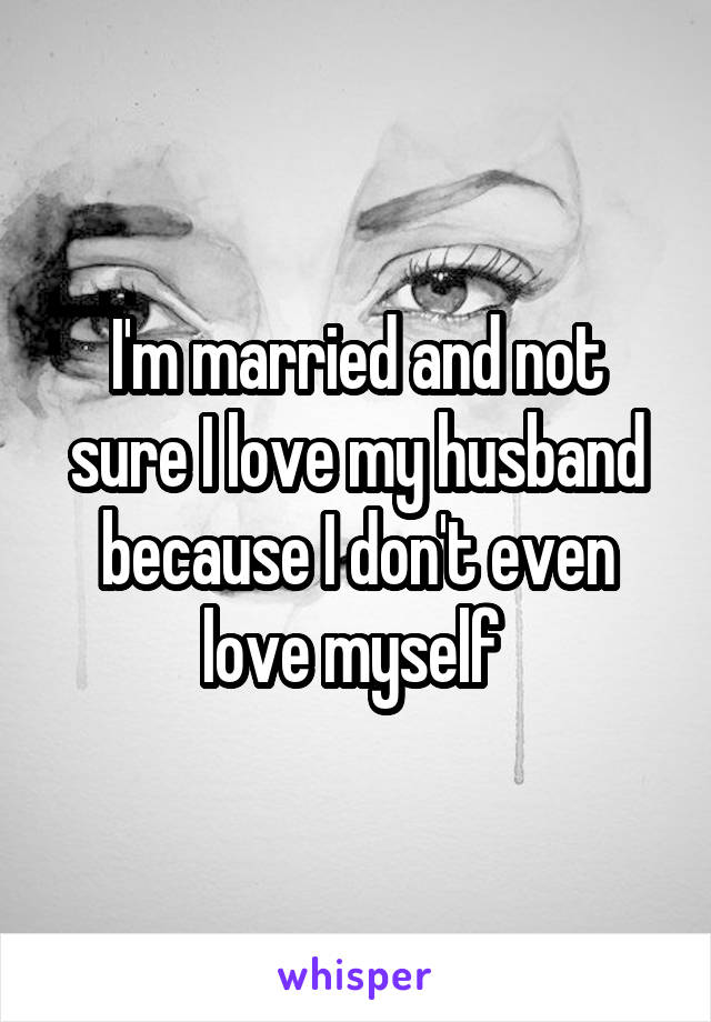 I'm married and not sure I love my husband because I don't even love myself 